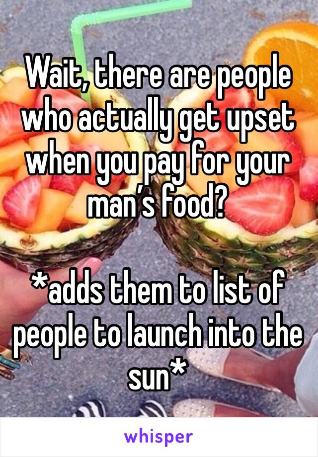 Wait, there are people who actually get upset when you pay for your man’s food?

*adds them to list of people to launch into the sun*