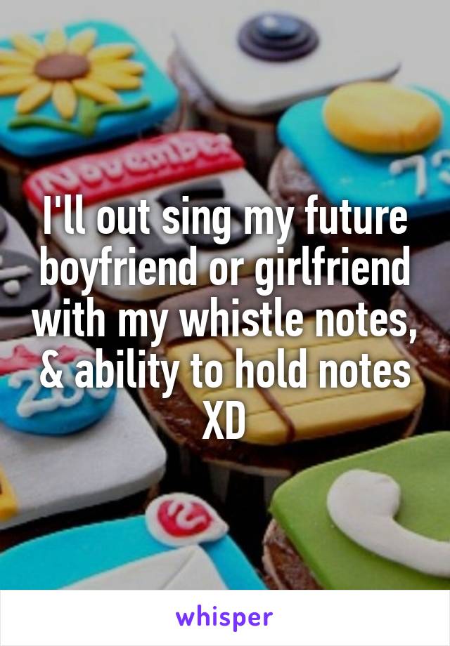 I'll out sing my future boyfriend or girlfriend with my whistle notes, & ability to hold notes XD