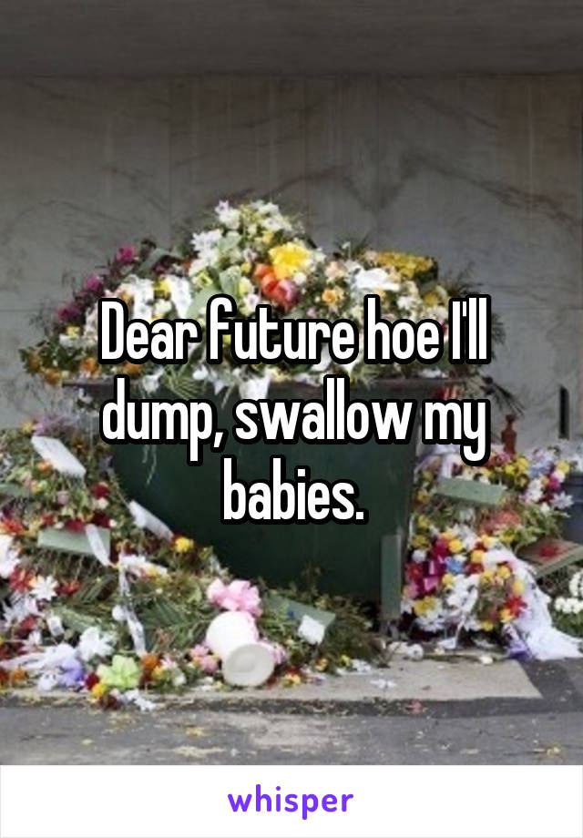 Dear future hoe I'll dump, swallow my babies.