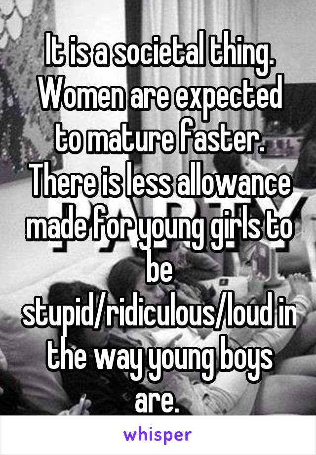 It is a societal thing. Women are expected to mature faster. There is less allowance made for young girls to be stupid/ridiculous/loud in the way young boys are. 