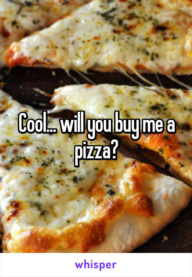 Cool... will you buy me a pizza?