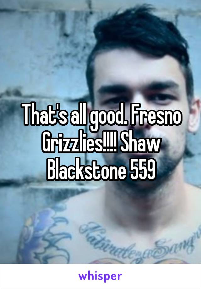 That's all good. Fresno Grizzlies!!!! Shaw Blackstone 559