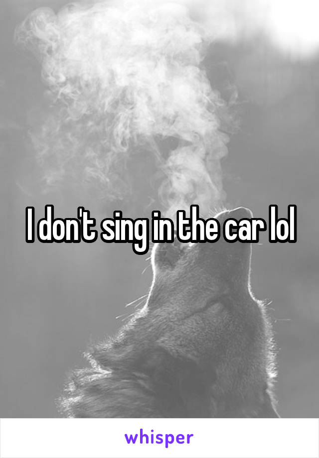 I don't sing in the car lol