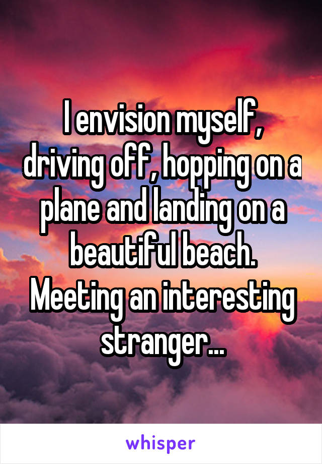 I envision myself, driving off, hopping on a plane and landing on a beautiful beach. Meeting an interesting stranger...