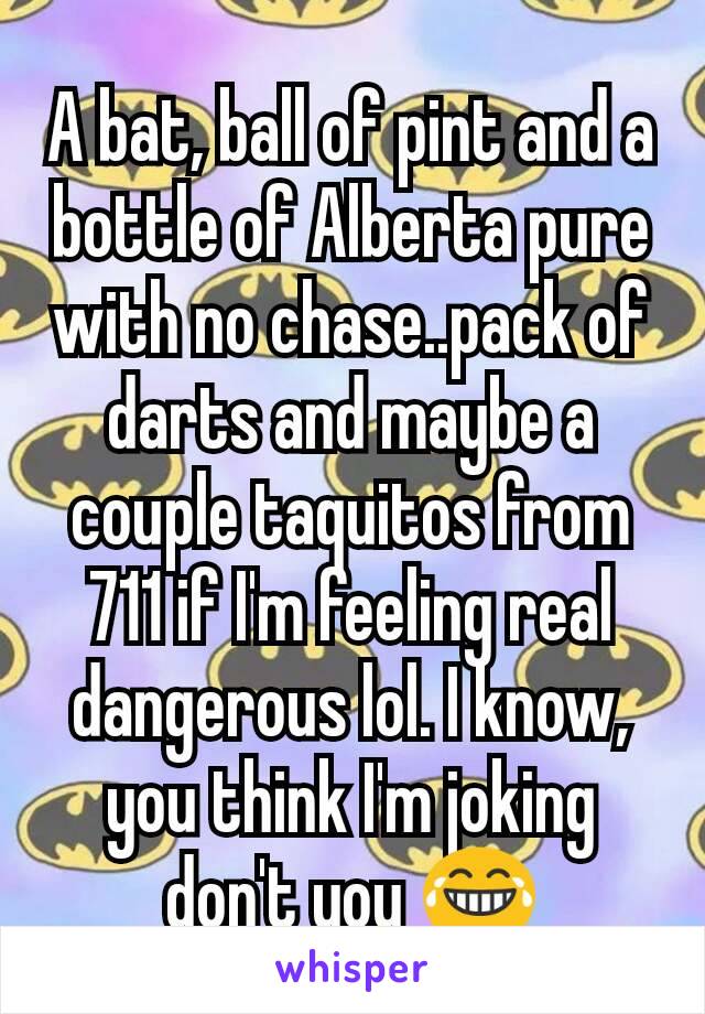 A bat, ball of pint and a bottle of Alberta pure with no chase..pack of darts and maybe a couple taquitos from 711 if I'm feeling real dangerous lol. I know, you think I'm joking don't you 😂