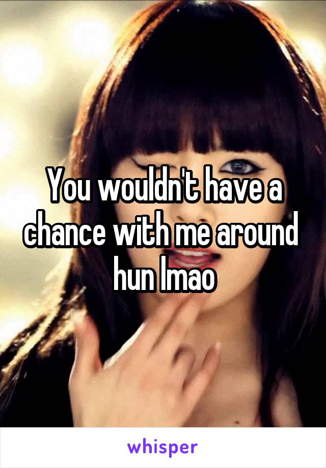 You wouldn't have a chance with me around  hun lmao