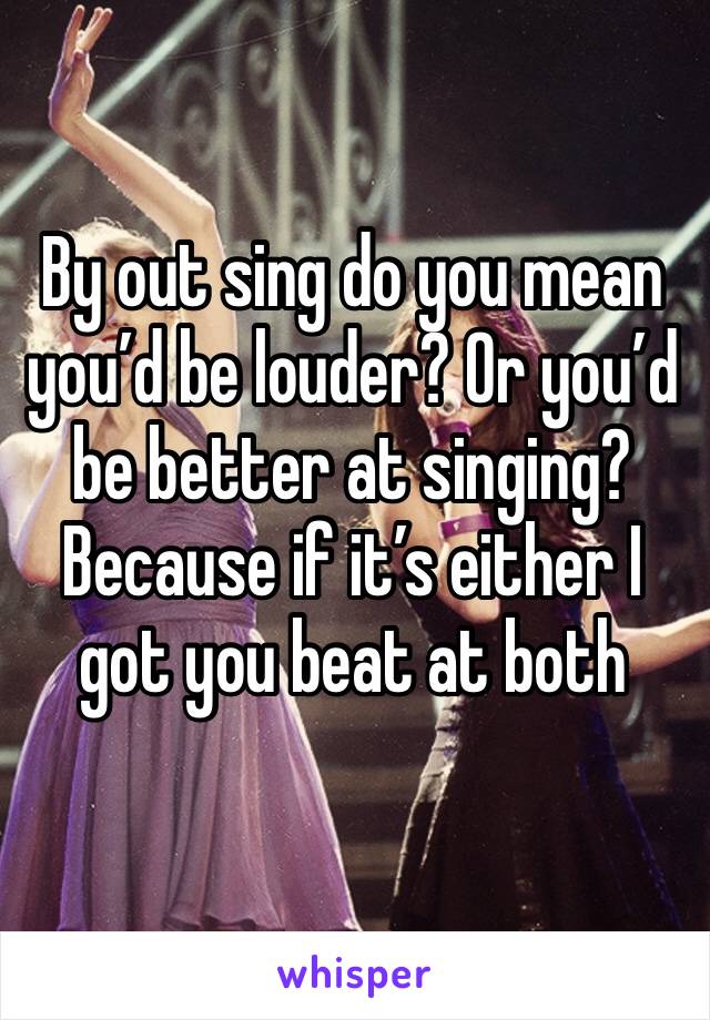 By out sing do you mean you’d be louder? Or you’d be better at singing? Because if it’s either I got you beat at both 