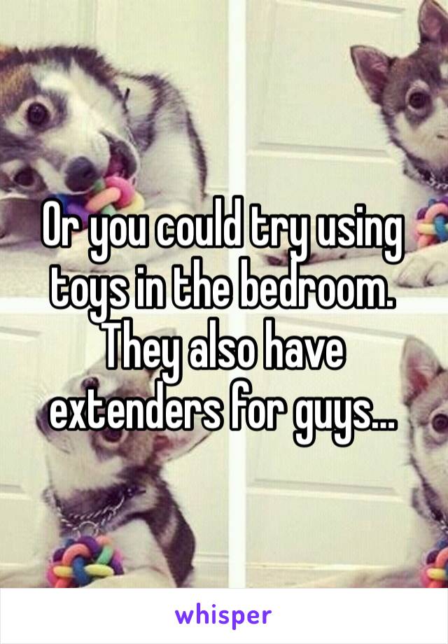Or you could try using toys in the bedroom. They also have extenders for guys…