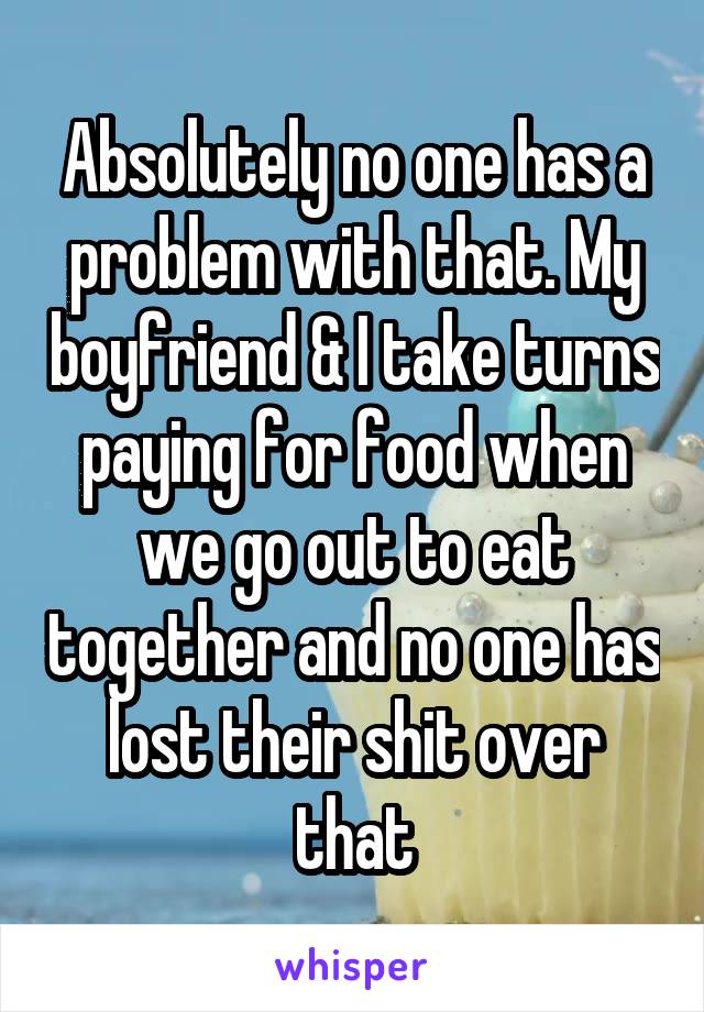 Absolutely no one has a problem with that. My boyfriend & I take turns paying for food when we go out to eat together and no one has lost their shit over that