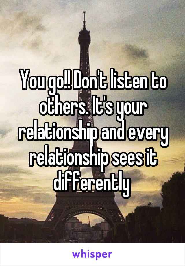 You go!! Don't listen to others. It's your relationship and every relationship sees it differently 