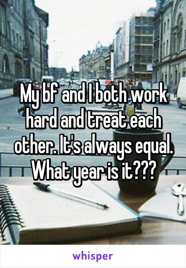 My bf and I both work hard and treat each other. It's always equal. What year is it???