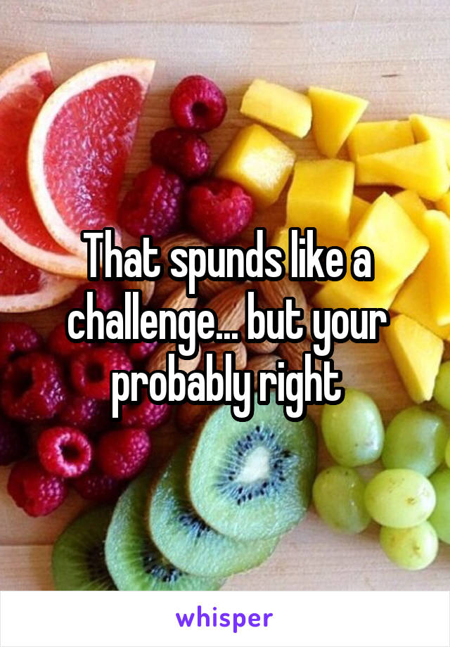 That spunds like a challenge... but your probably right