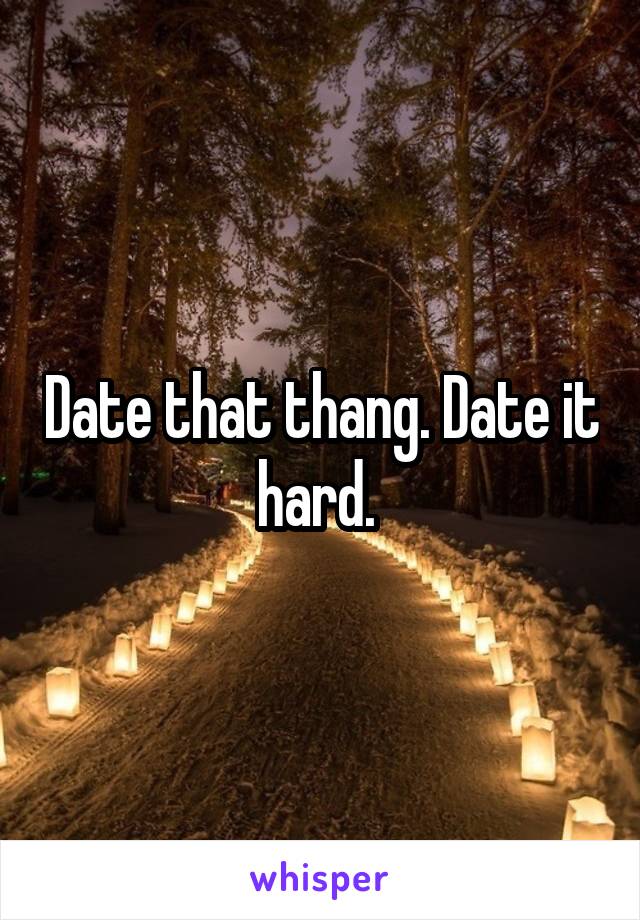 Date that thang. Date it hard. 