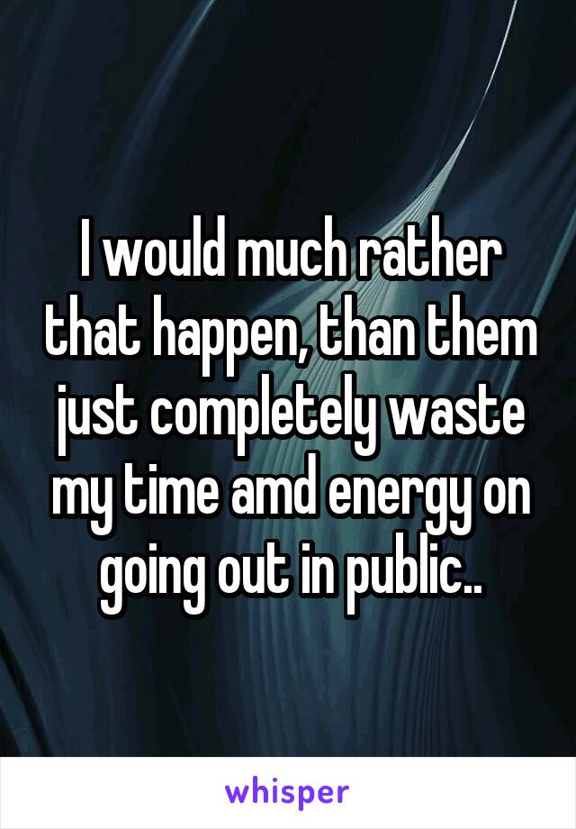 I would much rather that happen, than them just completely waste my time amd energy on going out in public..