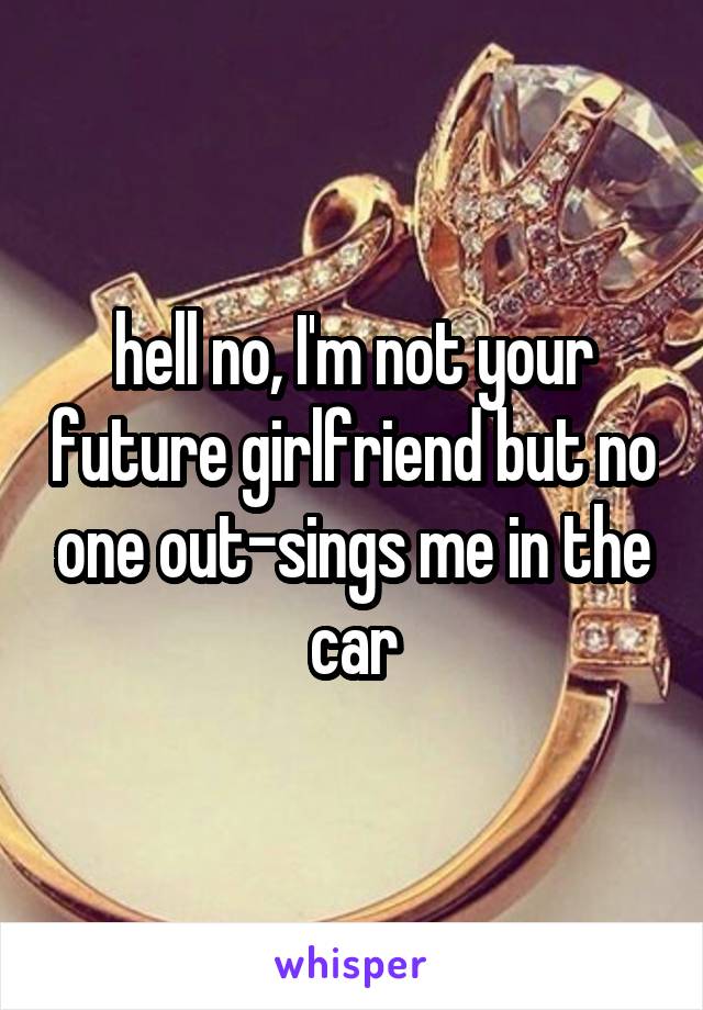 hell no, I'm not your future girlfriend but no one out-sings me in the car