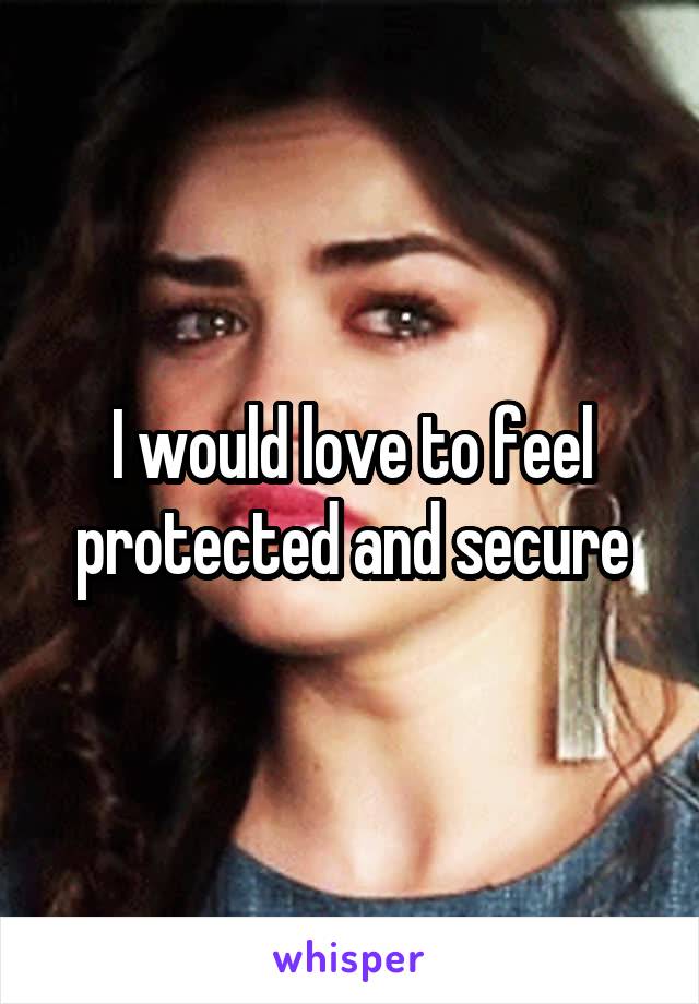 I would love to feel protected and secure