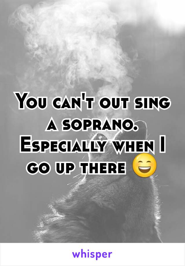 You can't out sing a soprano. Especially when I go up there 😄