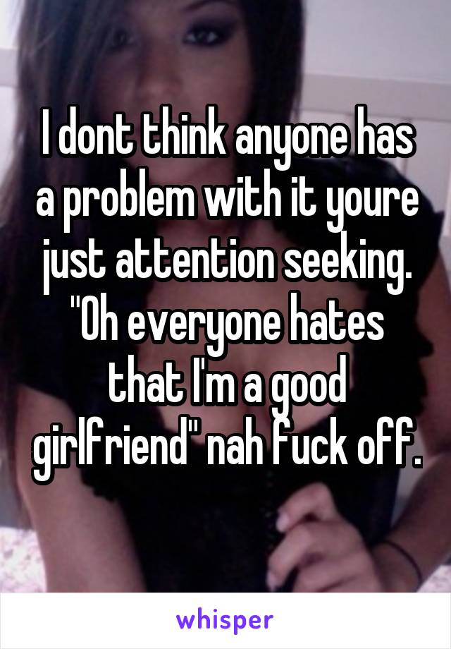 I dont think anyone has a problem with it youre just attention seeking. "Oh everyone hates that I'm a good girlfriend" nah fuck off. 