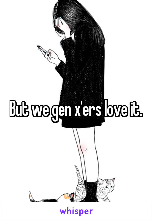 But we gen x'ers love it. 