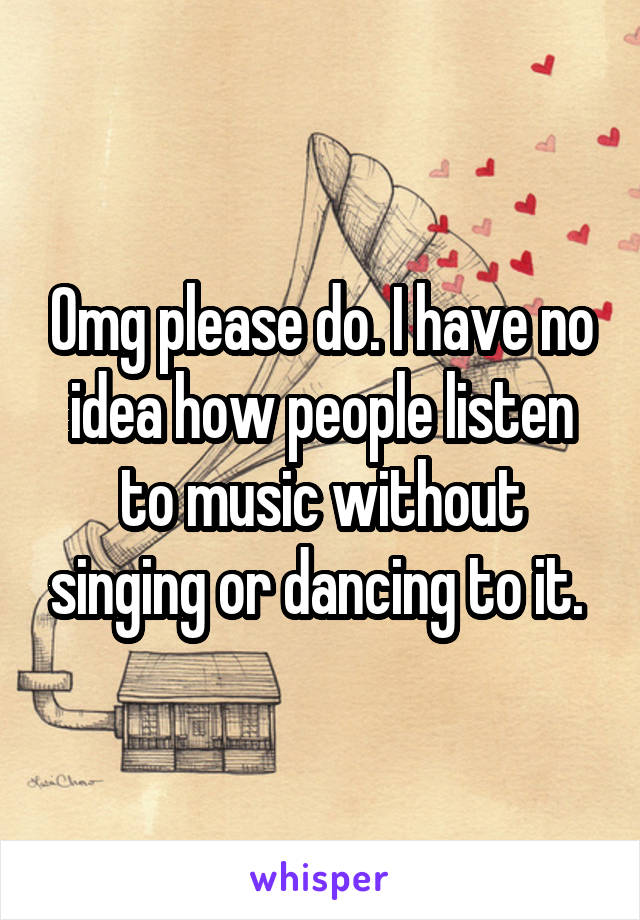 Omg please do. I have no idea how people listen to music without singing or dancing to it. 