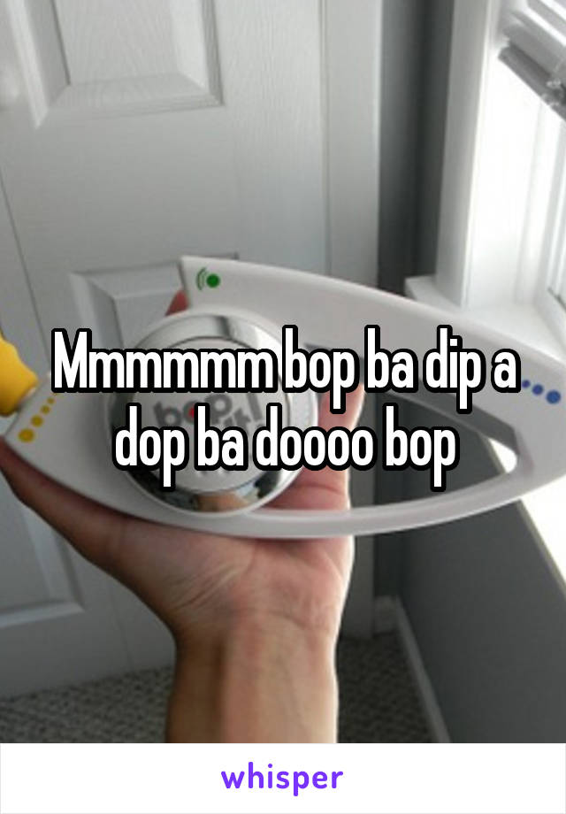 Mmmmmm bop ba dip a dop ba doooo bop