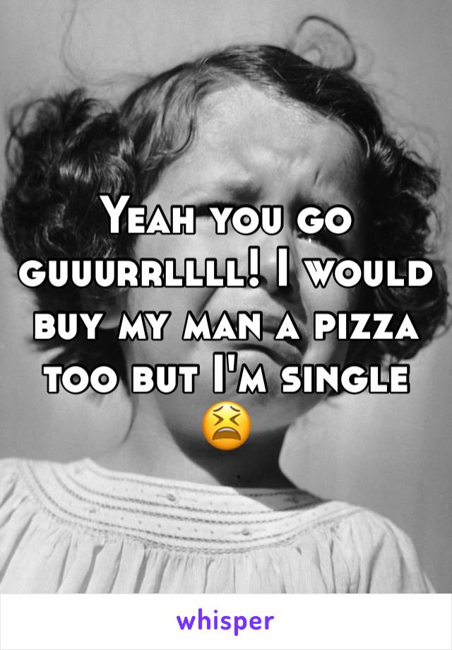 Yeah you go guuurrllll! I would buy my man a pizza too but I'm single 😫