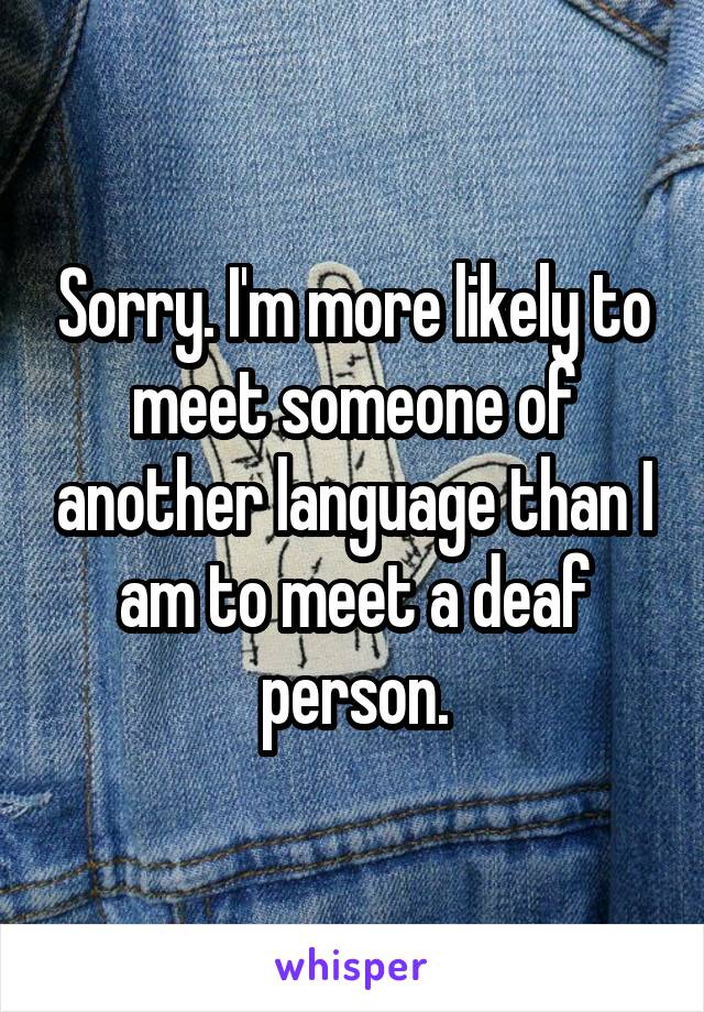 Sorry. I'm more likely to meet someone of another language than I am to meet a deaf person.