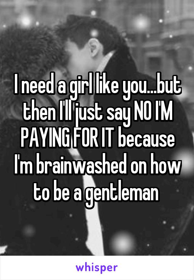 I need a girl like you...but then I'll just say NO I'M PAYING FOR IT because I'm brainwashed on how to be a gentleman 