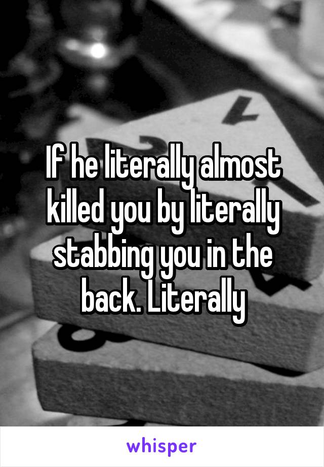 If he literally almost killed you by literally stabbing you in the back. Literally