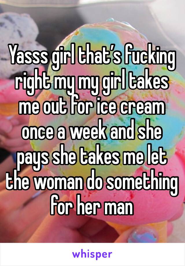 Yasss girl that’s fucking right my my girl takes me out for ice cream once a week and she pays she takes me let the woman do something for her man 