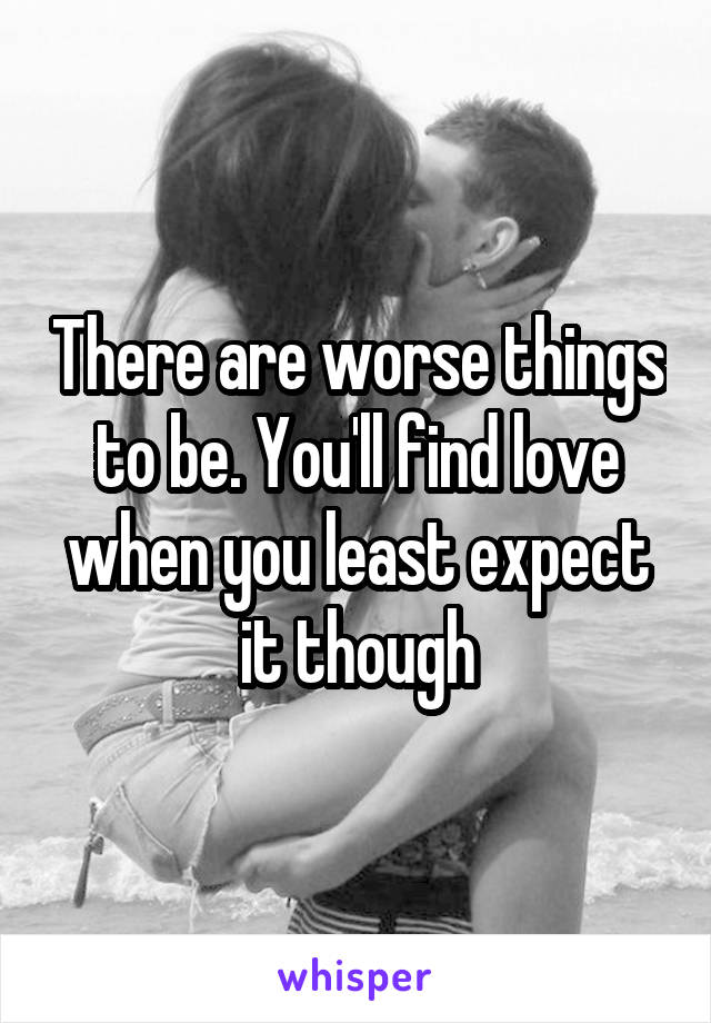 There are worse things to be. You'll find love when you least expect it though