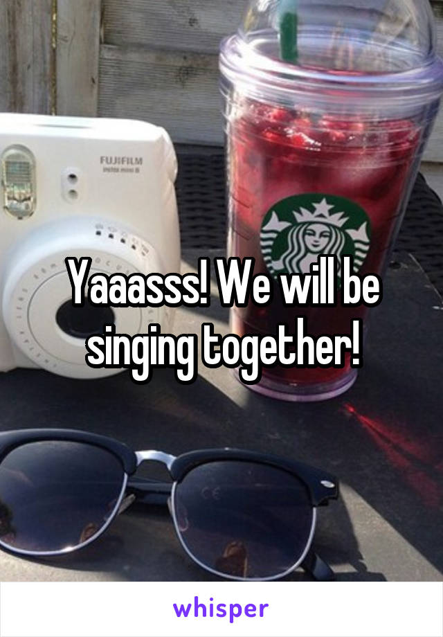 Yaaasss! We will be singing together!