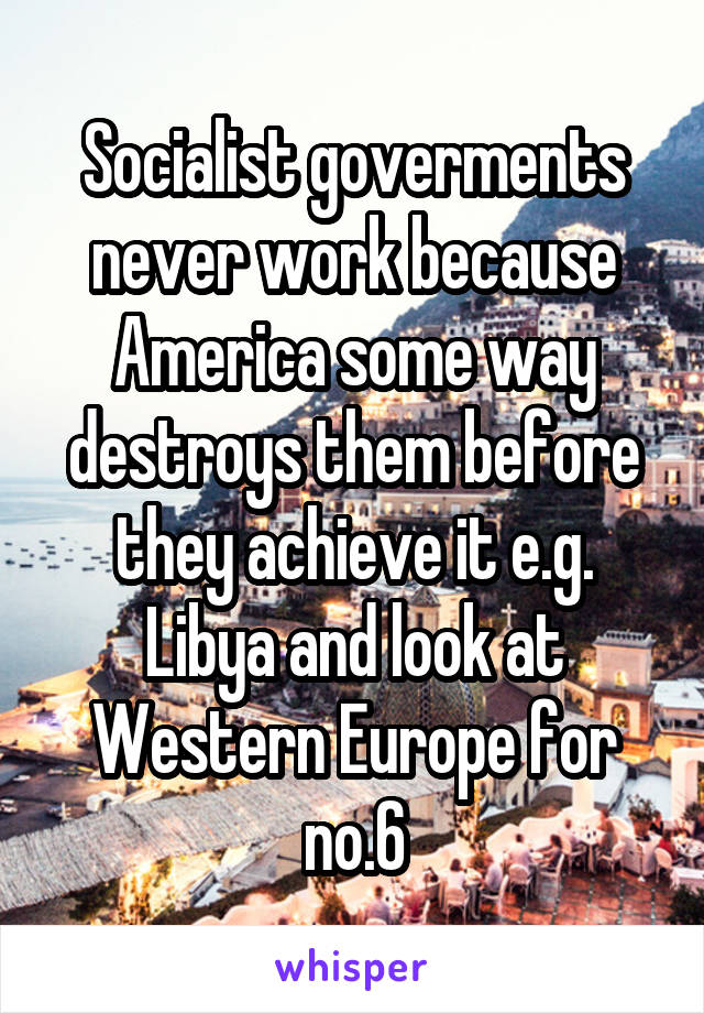 Socialist goverments never work because America some way destroys them before they achieve it e.g. Libya and look at Western Europe for no.6