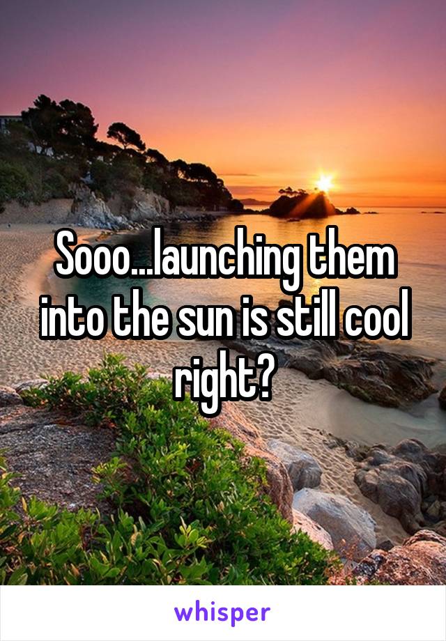 Sooo...launching them into the sun is still cool right?