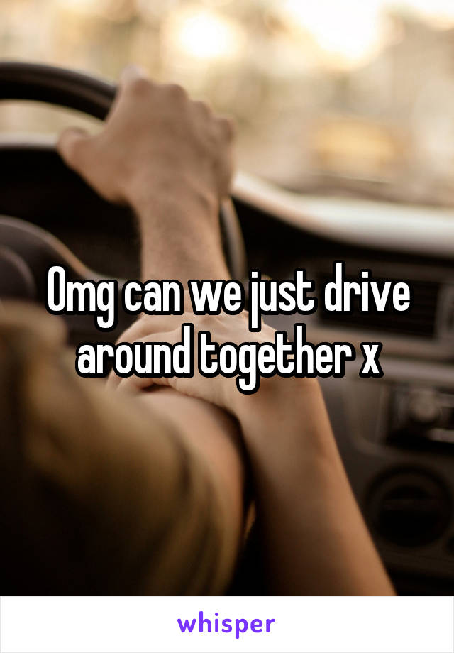 Omg can we just drive around together x