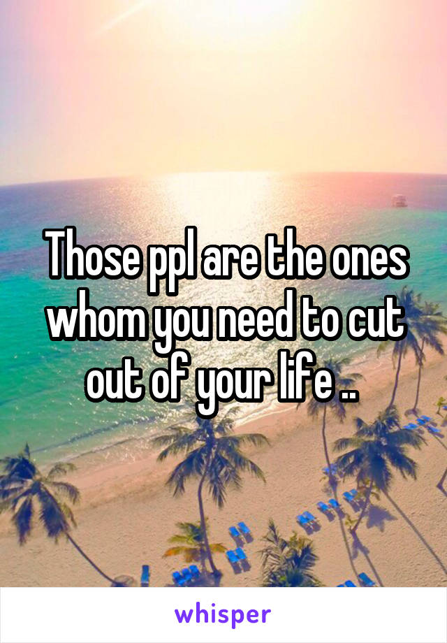 Those ppl are the ones whom you need to cut out of your life .. 