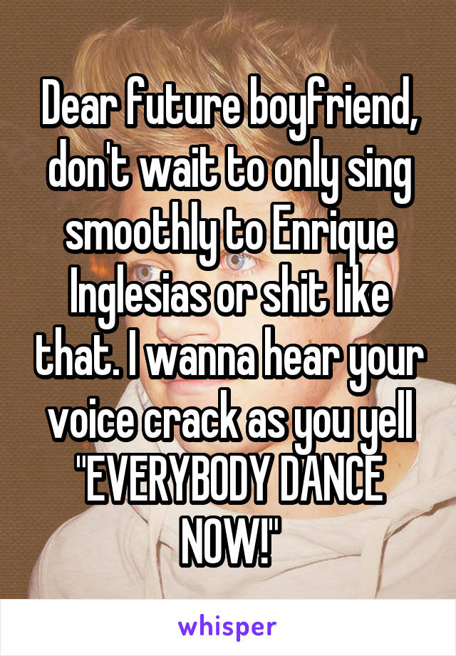 Dear future boyfriend, don't wait to only sing smoothly to Enrique Inglesias or shit like that. I wanna hear your voice crack as you yell "EVERYBODY DANCE NOW!"