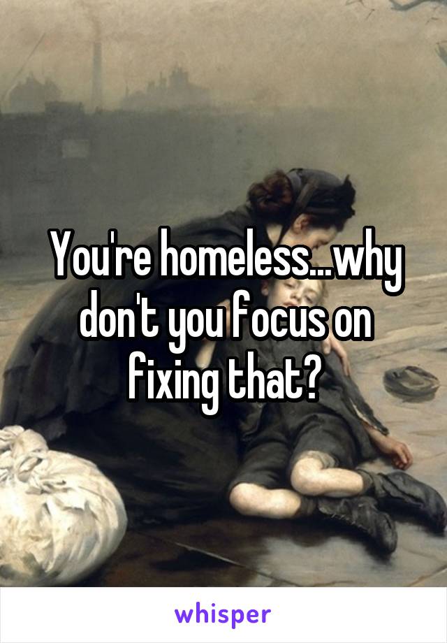 You're homeless...why don't you focus on fixing that?