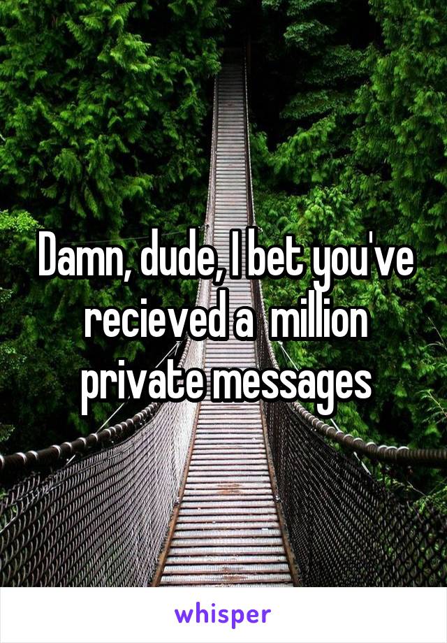 Damn, dude, I bet you've recieved a  million private messages