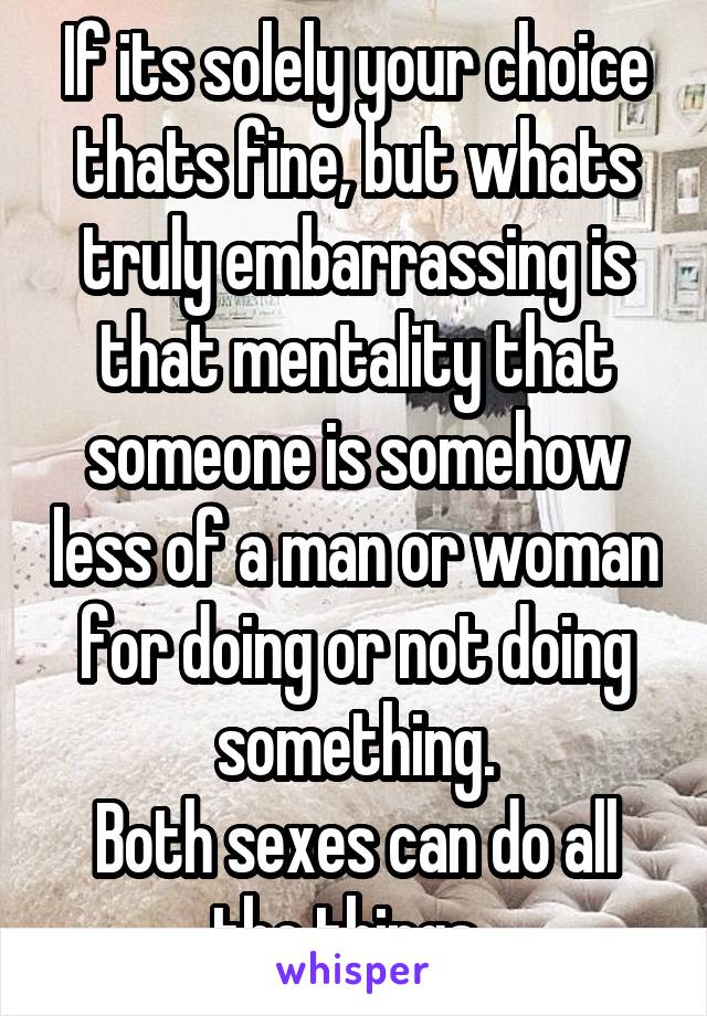 If its solely your choice thats fine, but whats truly embarrassing is that mentality that someone is somehow less of a man or woman for doing or not doing something.
Both sexes can do all the things..