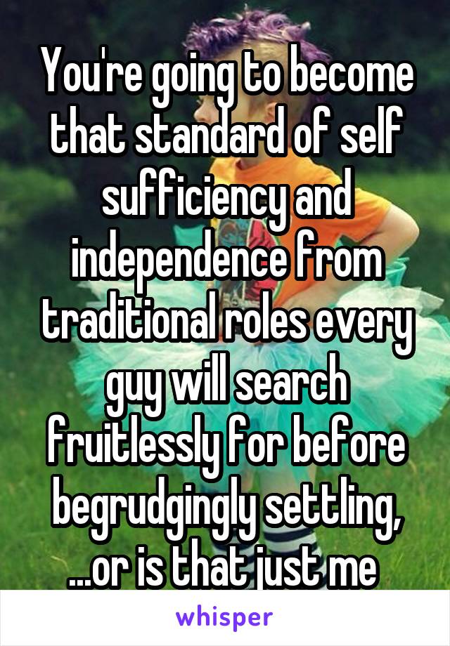 You're going to become that standard of self sufficiency and independence from traditional roles every guy will search fruitlessly for before begrudgingly settling, ...or is that just me 