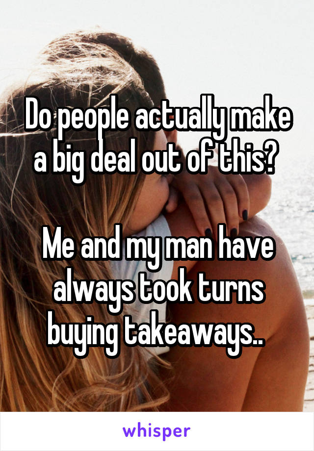 Do people actually make a big deal out of this? 

Me and my man have always took turns buying takeaways.. 