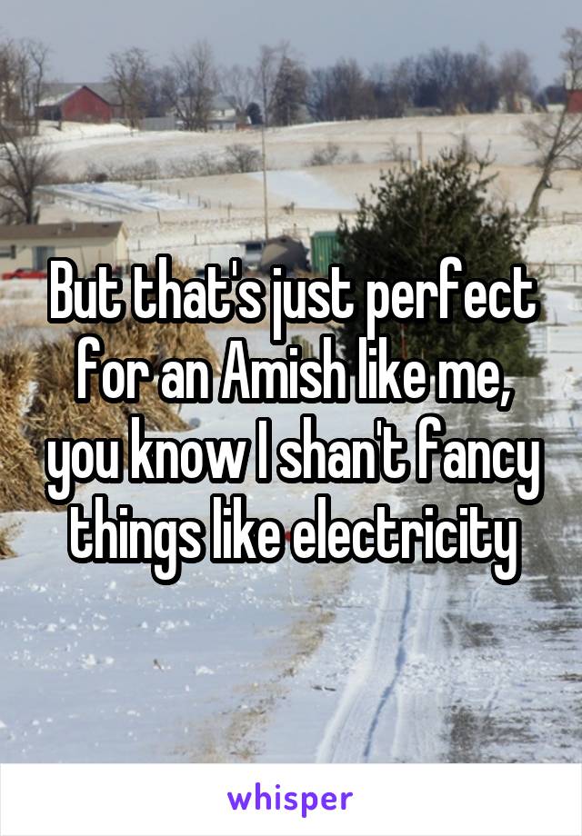 But that's just perfect for an Amish like me, you know I shan't fancy things like electricity