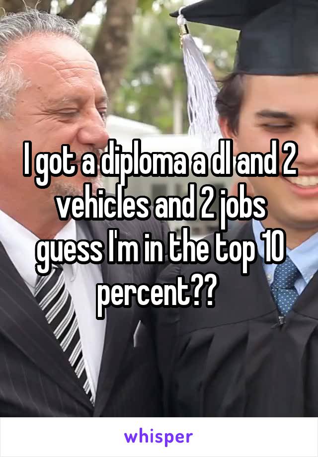 I got a diploma a dl and 2 vehicles and 2 jobs guess I'm in the top 10 percent?? 