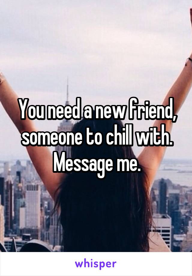 You need a new friend, someone to chill with.
Message me.