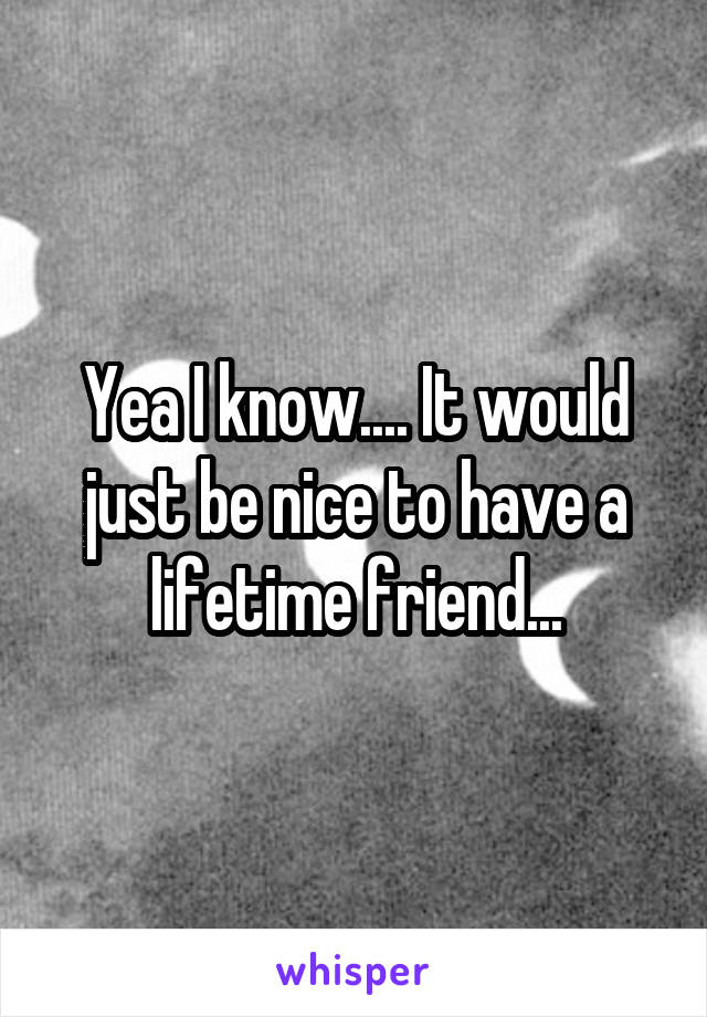 Yea I know.... It would just be nice to have a lifetime friend...