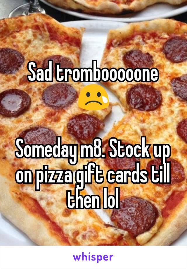 Sad trombooooone
😢

Someday m8. Stock up on pizza gift cards till then lol