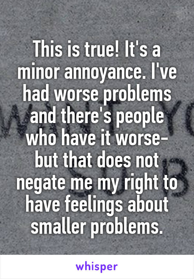 This is true! It's a minor annoyance. I've had worse problems and there's people who have it worse- but that does not negate me my right to have feelings about smaller problems.