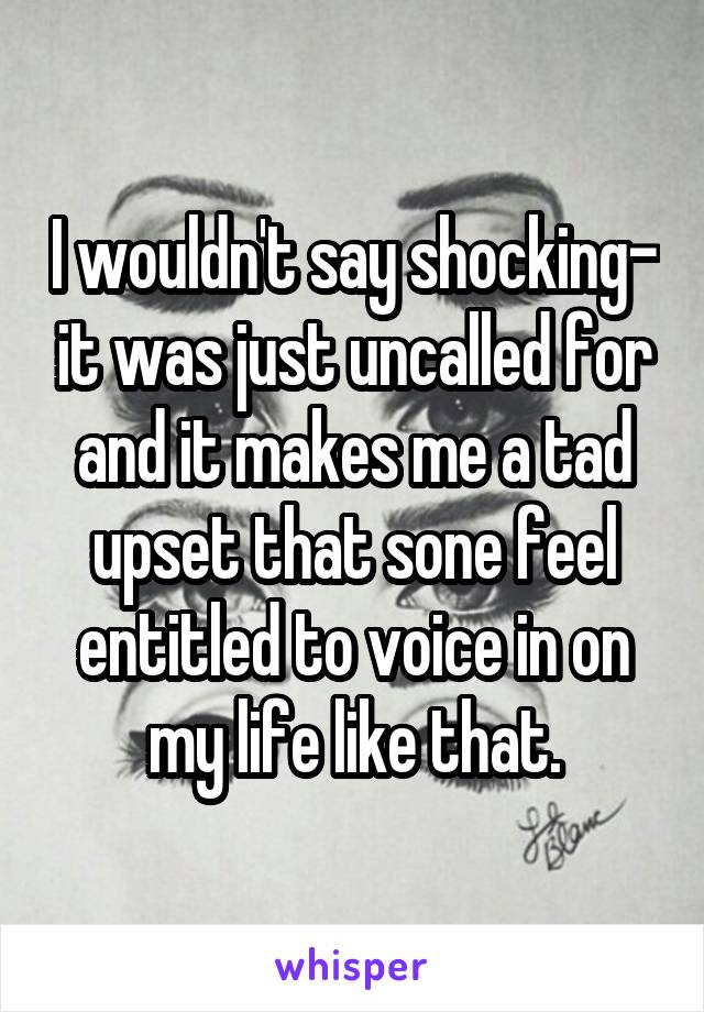 I wouldn't say shocking- it was just uncalled for and it makes me a tad upset that sone feel entitled to voice in on my life like that.