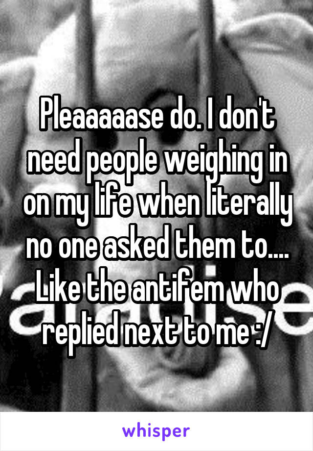 Pleaaaaase do. I don't need people weighing in on my life when literally no one asked them to.... Like the antifem who replied next to me :/